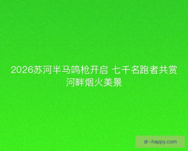2026苏河半马鸣枪开启 七千名跑者共赏河畔烟火美景