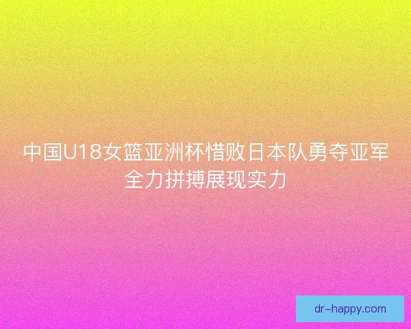 中国U18女篮亚洲杯惜败日本队勇夺亚军全力拼搏展现实力